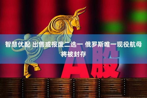 智慧优配 出售或报废二选一 俄罗斯唯一现役航母将被封存