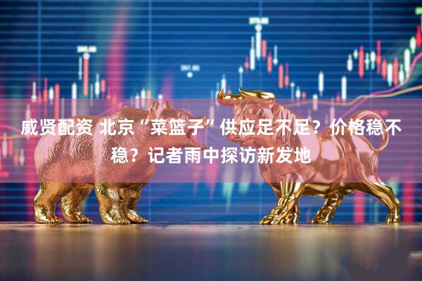 威贤配资 北京“菜篮子”供应足不足？价格稳不稳？记者雨中探访新发地