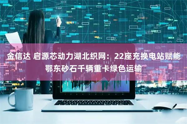 金信达 启源芯动力湖北织网：22座充换电站赋能鄂东砂石千辆重卡绿色运输