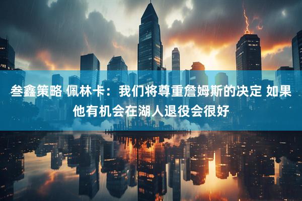 叁鑫策略 佩林卡：我们将尊重詹姆斯的决定 如果他有机会在湖人退役会很好