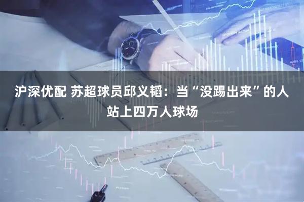 沪深优配 苏超球员邱义韬：当“没踢出来”的人站上四万人球场