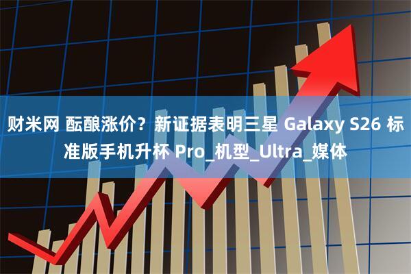 财米网 酝酿涨价？新证据表明三星 Galaxy S26 标准版手机升杯 Pro_机型_Ultra_媒体