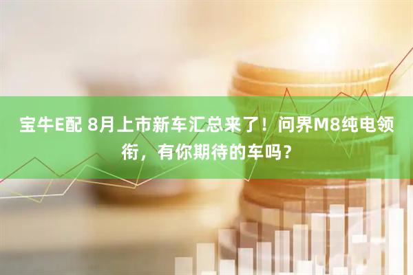 宝牛E配 8月上市新车汇总来了！问界M8纯电领衔，有你期待的车吗？