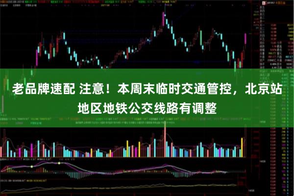 老品牌速配 注意！本周末临时交通管控，北京站地区地铁公交线路有调整