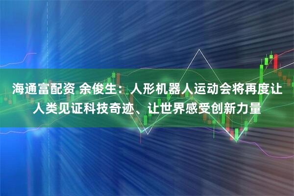 海通富配资 余俊生：人形机器人运动会将再度让人类见证科技奇迹、让世界感受创新力量