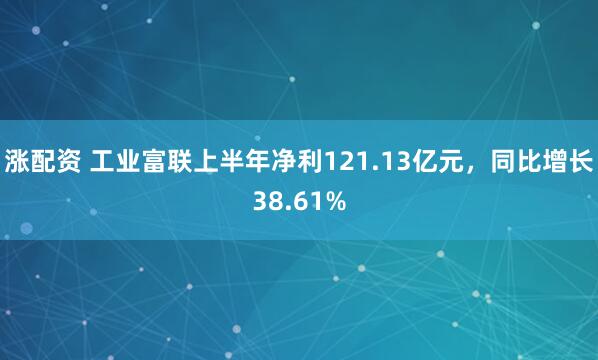 涨配资 工业富联上半年净利121.13亿元，同比增长38.61%