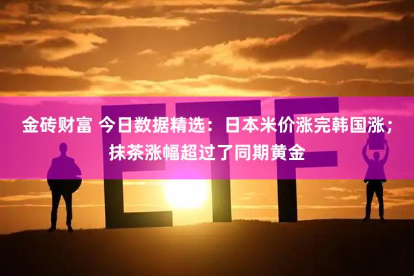 金砖财富 今日数据精选：日本米价涨完韩国涨；抹茶涨幅超过了同期黄金