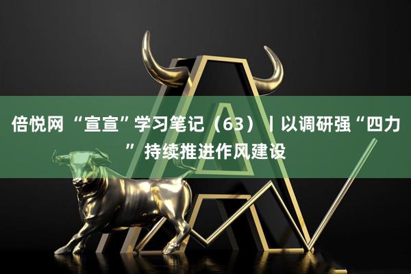 倍悦网 “宣宣”学习笔记（63）丨以调研强“四力” 持续推进作风建设