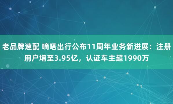 老品牌速配 嘀嗒出行公布11周年业务新进展：注册用户增至3.95亿，认证车主超1990万
