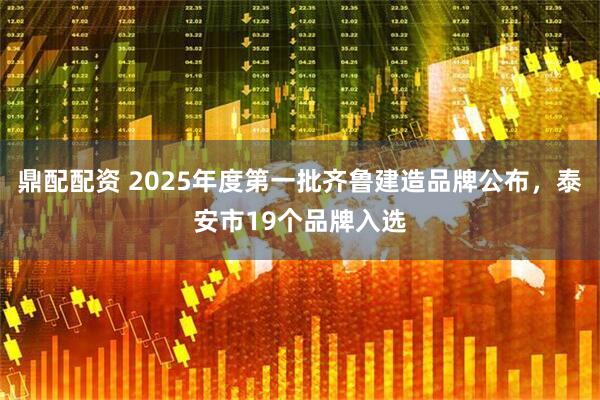 鼎配配资 2025年度第一批齐鲁建造品牌公布，泰安市19个品牌入选