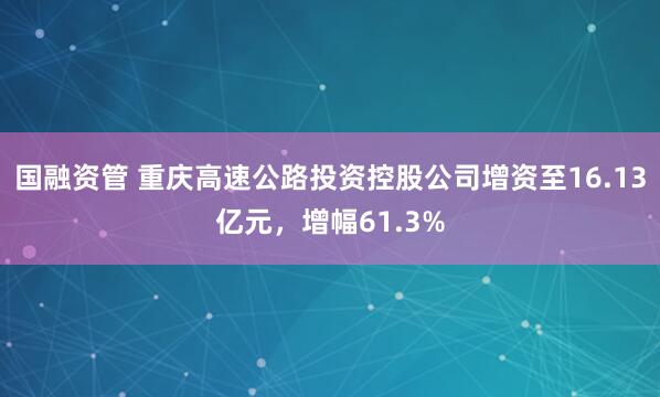 国融资管 重庆高速公路投资控股公司增资至16.13亿元，增幅61.3%