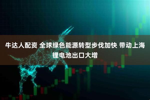 牛达人配资 全球绿色能源转型步伐加快 带动上海锂电池出口大增